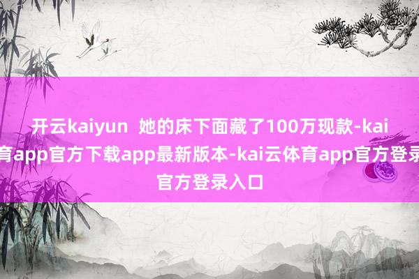 开云kaiyun  她的床下面藏了100万现款-kai云体育app官方下载app最新版本-kai云体育app官方登录入口