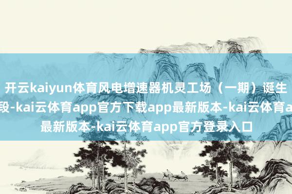 开云kaiyun体育风电增速器机灵工场(一期)诞生进入要津攻坚阶段-kai云体育app官方下载app最新版本-kai云体育app官方登录入口