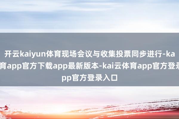 开云kaiyun体育现场会议与收集投票同步进行-kai云体育app官方下载app最新版本-kai云体育app官方登录入口