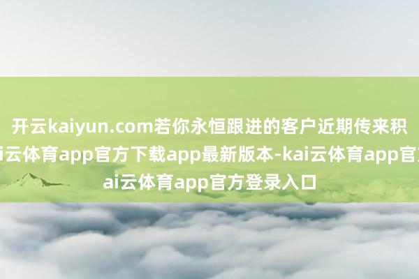 开云kaiyun.com若你永恒跟进的客户近期传来积极回话-kai云体育app官方下载app最新版本-kai云体育app官方登录入口
