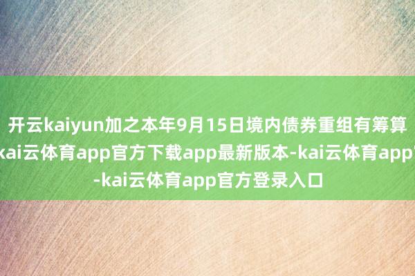 开云kaiyun加之本年9月15日境内债券重组有筹算获投票通过-kai云体育app官方下载app最新版本-kai云体育app官方登录入口