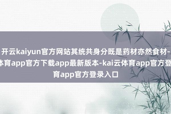 开云kaiyun官方网站其统共身分既是药材亦然食材-kai云体育app官方下载app最新版本-kai云体育app官方登录入口