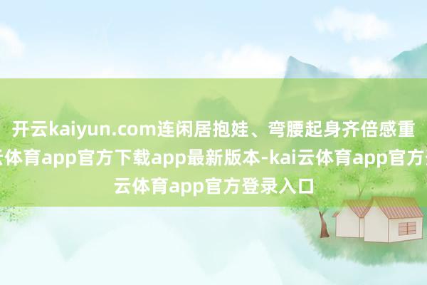 开云kaiyun.com连闲居抱娃、弯腰起身齐倍感重荷-kai云体育app官方下载app最新版本-kai云体育app官方登录入口