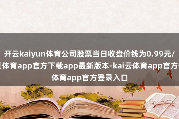 开云kaiyun体育公司股票当日收盘价钱为0.99元/股-kai云体育app官方下载app最新版本-kai云体育app官方登录入口
