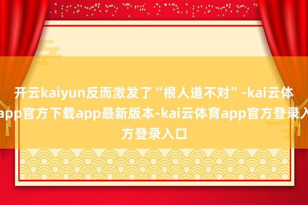 开云kaiyun反而激发了“根人道不对”-kai云体育app官方下载app最新版本-kai云体育app官方登录入口
