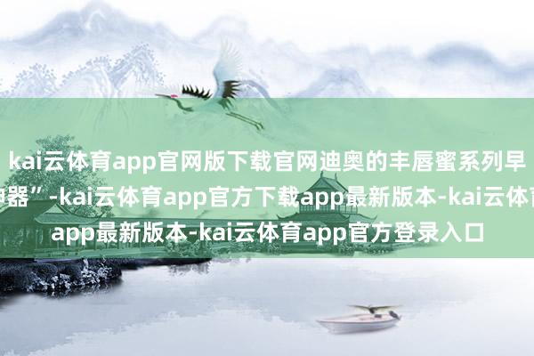 kai云体育app官网版下载官网迪奥的丰唇蜜系列早已是公认的“素颜神器”-kai云体育app官方下载app最新版本-kai云体育app官方登录入口
