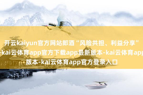 开云kaiyun官方网站郎酒“风险共担、利益分享”模式尤为异常-kai云体育app官方下载app最新版本-kai云体育app官方登录入口